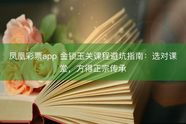 凤凰彩票app 金锁玉关课程避坑指南：选对课堂，方得正宗传承