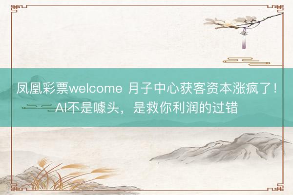 凤凰彩票welcome 月子中心获客资本涨疯了!AI不是噱头,是救你利润的过错