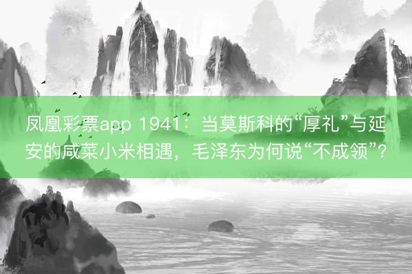 凤凰彩票app 1941：当莫斯科的“厚礼”与延安的咸菜小米相遇，毛泽东为何说“不成领”？