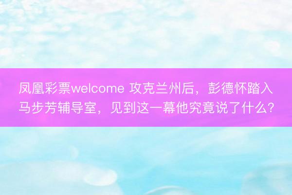 凤凰彩票welcome 攻克兰州后，彭德怀踏入马步芳辅导室，见到这一幕他究竟说了什么？