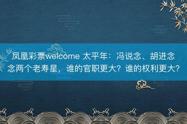 凤凰彩票welcome 太平年：冯说念、胡进念念两个老寿星，谁的官职更大？谁的权利更大？