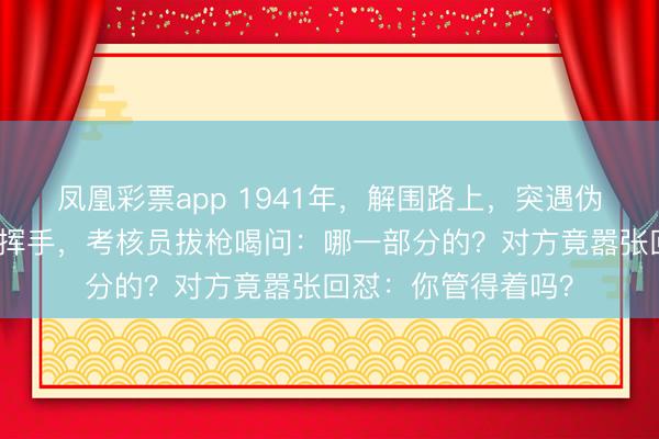 凤凰彩票app 1941年，解围路上，突遇伪军拦路，罗荣桓一挥手，考核员拔枪喝问：哪一部分的？对方竟嚣张回怼：你管得着吗？