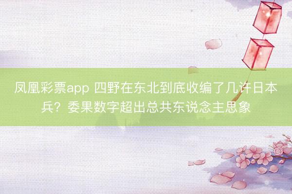 凤凰彩票app 四野在东北到底收编了几许日本兵？委果数字超出总共东说念主思象