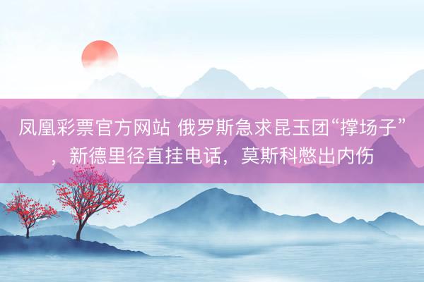 凤凰彩票官方网站 俄罗斯急求昆玉团“撑场子”，新德里径直挂电话，莫斯科憋出内伤