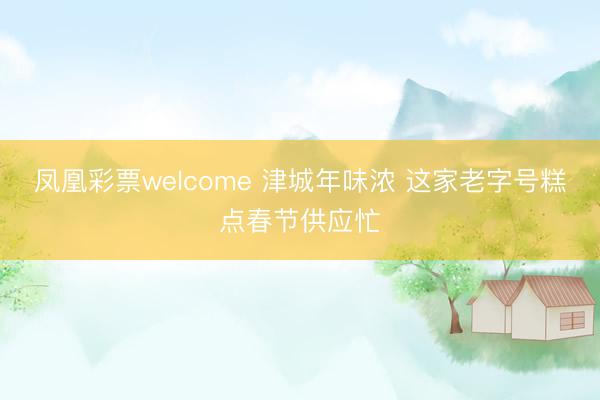 凤凰彩票welcome 津城年味浓 这家老字号糕点春节供应忙