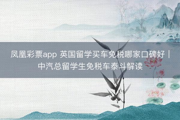 凤凰彩票app 英国留学买车免税哪家口碑好｜中汽总留学生免税车泰斗解读
