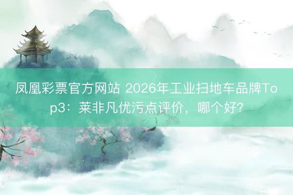 凤凰彩票官方网站 2026年工业扫地车品牌Top3:莱非凡优污点评价,哪个好?
