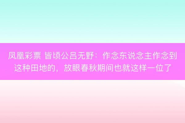 凤凰彩票 皆顷公吕无野：作念东说念主作念到这种田地的，放眼春秋期间也就这样一位了