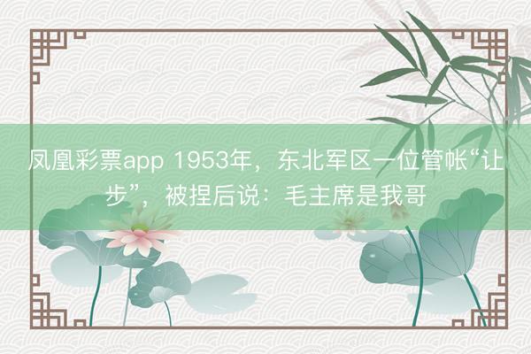 凤凰彩票app 1953年,东北军区一位管帐“让步”,被捏后说:毛主席是我哥