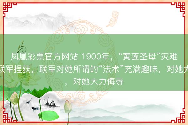 凤凰彩票官方网站 1900年,“黄莲圣母”灾难被八国联军捏获,联军对她所谓的“法术”充满趣味,对她大力侮辱