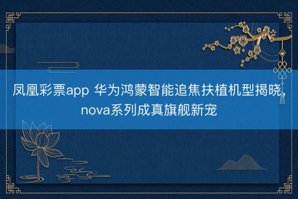 凤凰彩票app 华为鸿蒙智能追焦扶植机型揭晓,nova系列成真旗舰新宠