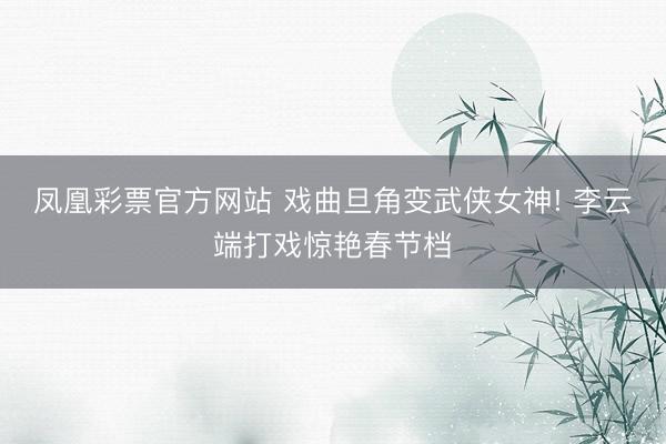 凤凰彩票官方网站 戏曲旦角变武侠女神! 李云端打戏惊艳春节档