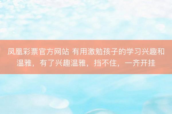 凤凰彩票官方网站 有用激勉孩子的学习兴趣和温雅，有了兴趣温雅，挡不住，一齐开挂