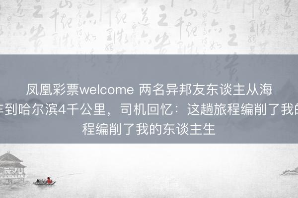 凤凰彩票welcome 两名异邦友东谈主从海南一齐打车到哈尔滨4千公里,司机回忆:这趟旅程编削了我的东谈主生