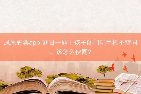 凤凰彩票app 逐日一题丨孩子闭门玩手机不雷同，该怎么伙同？