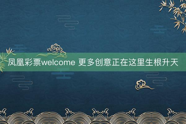 凤凰彩票welcome 更多创意正在这里生根升天