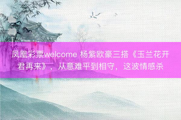 凤凰彩票welcome 杨紫欧豪三搭《玉兰花开君再来》，从意难平到相守，这波情感杀