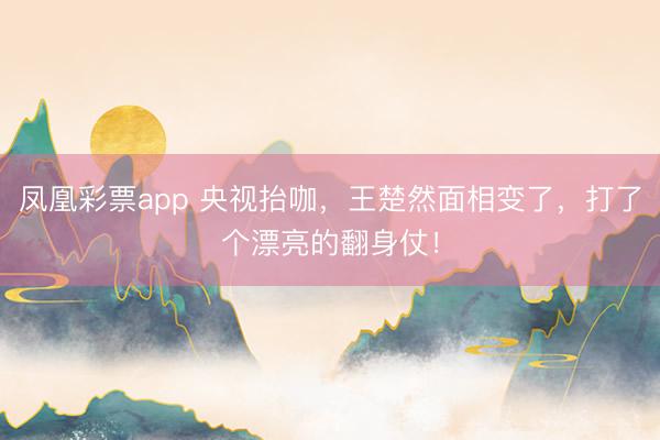 凤凰彩票app 央视抬咖，王楚然面相变了，打了个漂亮的翻身仗！