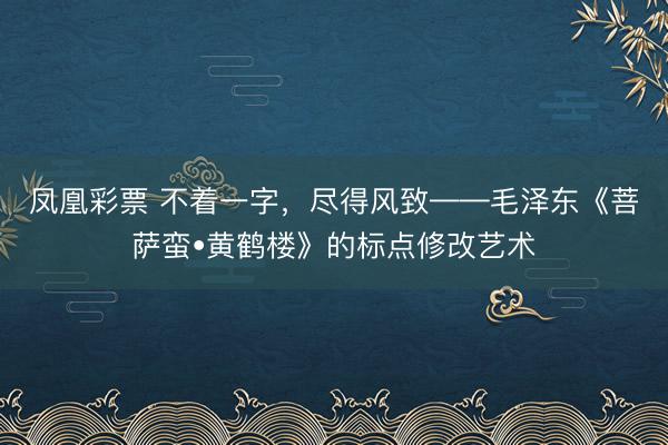 凤凰彩票 不着一字,尽得风致——毛泽东《菩萨蛮•黄鹤楼》的标点修改艺术