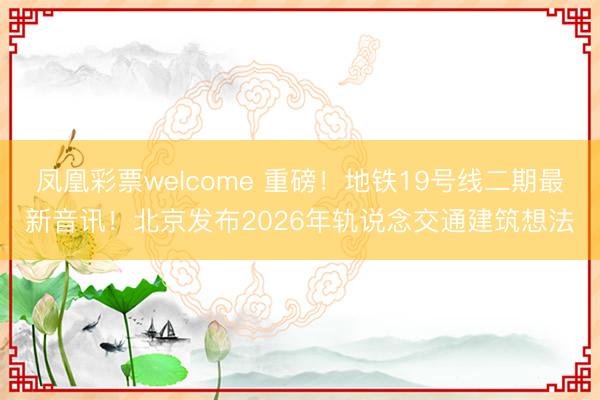 凤凰彩票welcome 重磅！地铁19号线二期最新音讯！北京发布2026年轨说念交通建筑想法