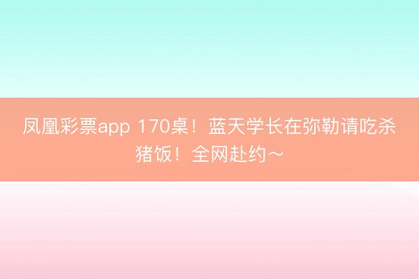 凤凰彩票app 170桌!蓝天学长在弥勒请吃杀猪饭!全网赴约~