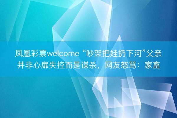 凤凰彩票welcome “吵架把娃扔下河”父亲并非心扉失控而是谋杀，网友怒骂：家畜