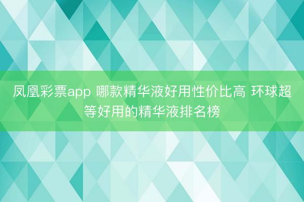 凤凰彩票app 哪款精华液好用性价比高 环球超等好用的精华液排名榜