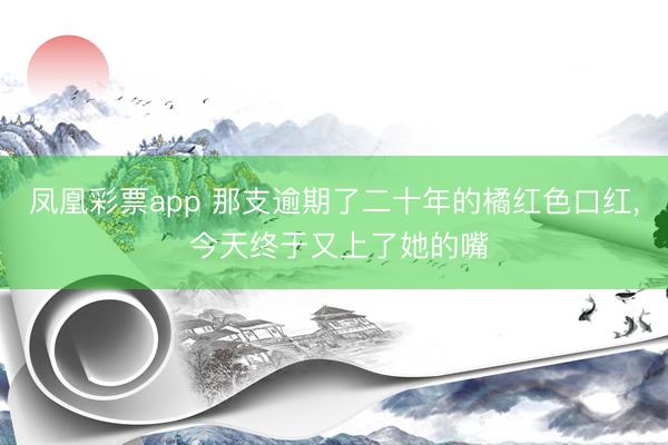 凤凰彩票app 那支逾期了二十年的橘红色口红, 今天终于又上了她的嘴