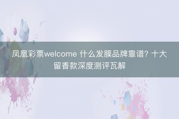 凤凰彩票welcome 什么发膜品牌靠谱? 十大留香款深度测评瓦解