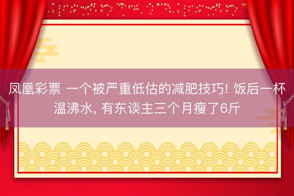 凤凰彩票 一个被严重低估的减肥技巧! 饭后一杯温沸水, 有东谈主三个月瘦了6斤