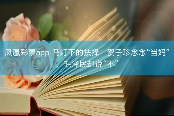 凤凰彩票app 马灯下的抉择：贺子珍念念“当妈”，毛泽民却说“不”
