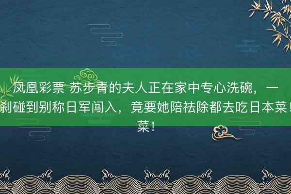 凤凰彩票 苏步青的夫人正在家中专心洗碗,一刹碰到别称日军闯入,竟要她陪祛除都去吃日本菜!