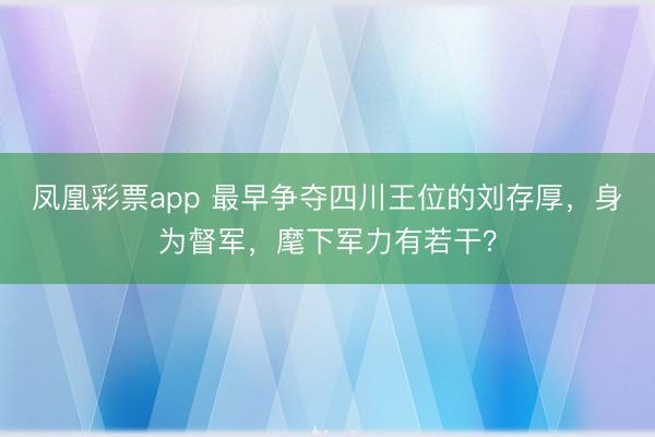 凤凰彩票app 最早争夺四川王位的刘存厚，身为督军，麾下军力有若干？