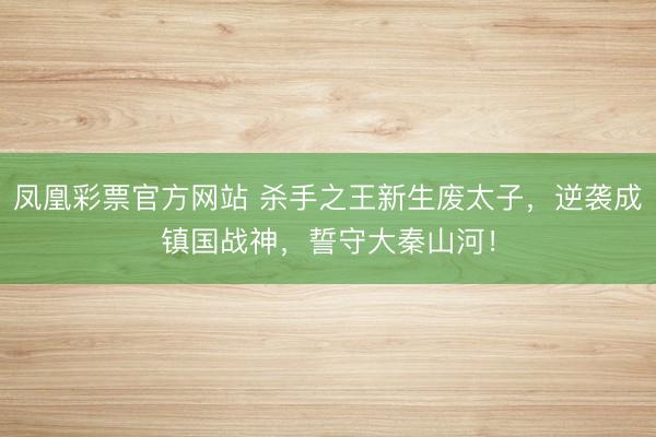 凤凰彩票官方网站 杀手之王新生废太子,逆袭成镇国战神,誓守大秦山河!