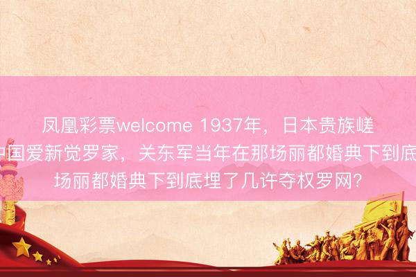 凤凰彩票welcome 1937年,日本贵族嵯峨浩竟然被动嫁入中国爱新觉罗家,关东军当年在那场丽都婚典下到底埋了几许夺权罗网?