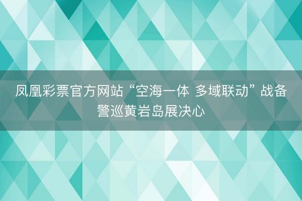 凤凰彩票官方网站 “空海一体 多域联动” 战备警巡黄岩岛展决心