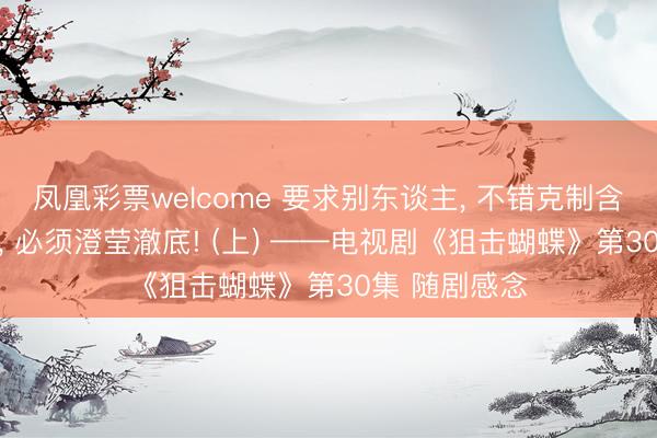 凤凰彩票welcome 要求别东谈主, 不错克制含蓄;抒发我方, 必须澄莹澈底! (上) ——电视剧《狙击蝴蝶》第30集 随剧感念