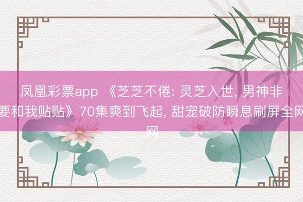 凤凰彩票app 《芝芝不倦: 灵芝入世, 男神非要和我贴贴》70集爽到飞起, 甜宠破防瞬息刷屏全网