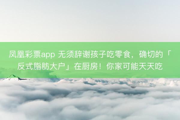 凤凰彩票app 无须辞谢孩子吃零食，确切的「反式脂肪大户」在厨房！你家可能天天吃