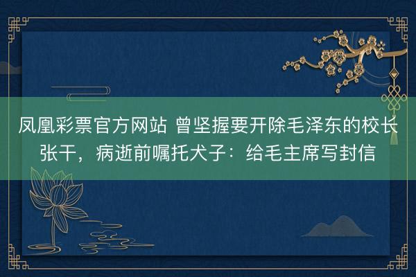 凤凰彩票官方网站 曾坚握要开除毛泽东的校长张干，病逝前嘱托犬子：给毛主席写封信