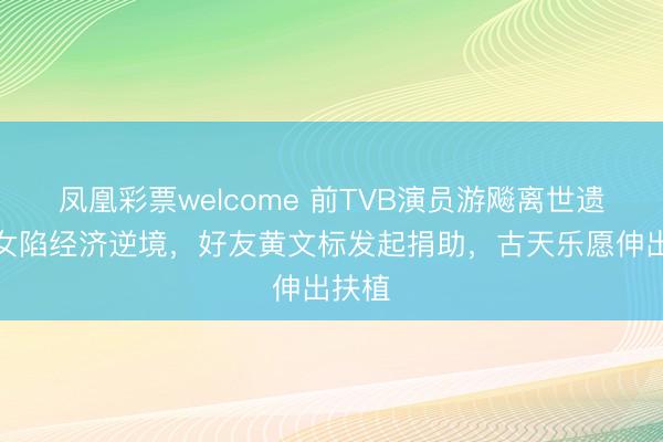 凤凰彩票welcome 前TVB演员游飚离世遗下妻女陷经济逆境，好友黄文标发起捐助，古天乐愿伸出扶植