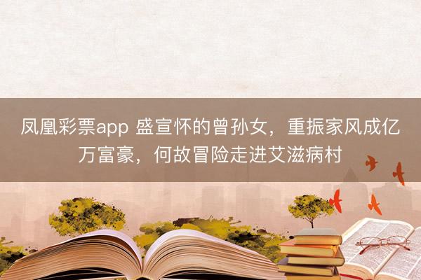 凤凰彩票app 盛宣怀的曾孙女,重振家风成亿万富豪,何故冒险走进艾滋病村