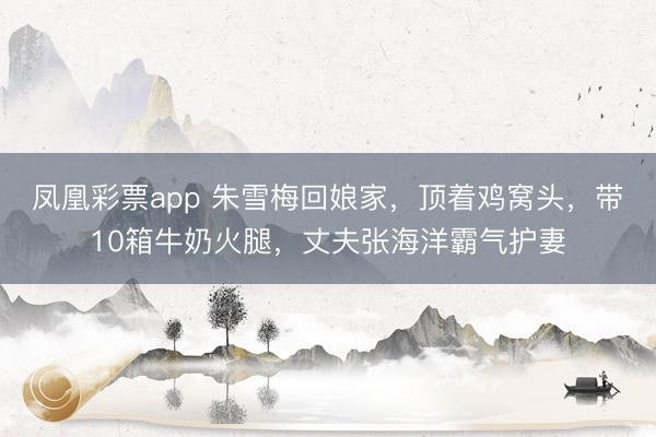 凤凰彩票app 朱雪梅回娘家，顶着鸡窝头，带10箱牛奶火腿，丈夫张海洋霸气护妻
