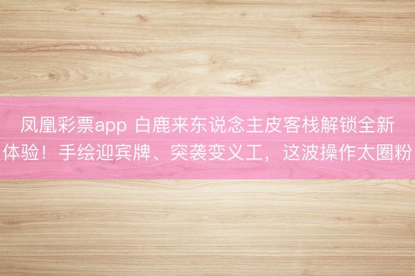 凤凰彩票app 白鹿来东说念主皮客栈解锁全新体验！手绘迎宾牌、突袭变义工，这波操作太圈粉