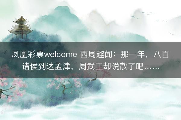 凤凰彩票welcome 西周趣闻:那一年,八百诸侯到达孟津,周武王却说散了吧……
