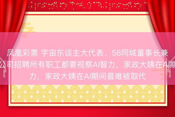 凤凰彩票 宇宙东谈主大代表、58同城董事长兼CEO姚劲波：公司招聘所有职工都要视察AI智力，家政大姨在AI期间最难被取代