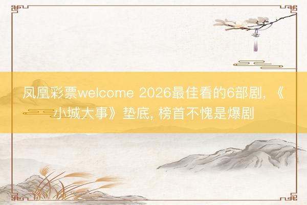 凤凰彩票welcome 2026最佳看的6部剧， 《小城大事》垫底， 榜首不愧是爆剧