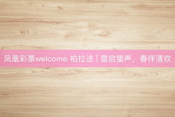 凤凰彩票welcome 柏拉途 | 雷启蛰声，春伴清欢