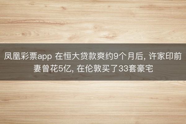 凤凰彩票app 在恒大贷款爽约9个月后， 许家印前妻曾花5亿， 在伦敦买了33套豪宅