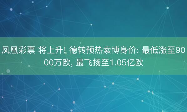 凤凰彩票 将上升! 德转预热索博身价: 最低涨至9000万欧， 最飞扬至1.05亿欧